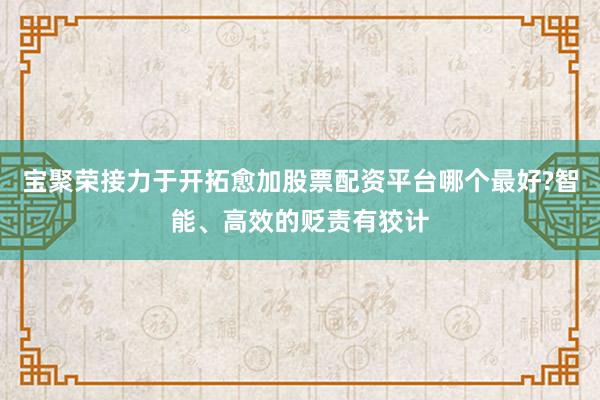 宝聚荣接力于开拓愈加股票配资平台哪个最好?智能、高效的贬责有狡计