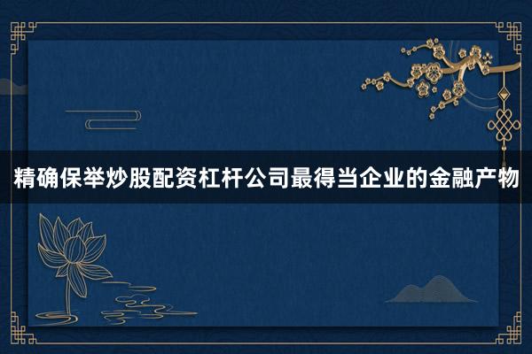 精确保举炒股配资杠杆公司最得当企业的金融产物