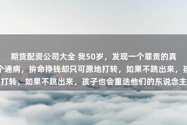期货配资公司大全 我50岁，发现一个罪责的真相：穷东说念主齐有一个通病，拚命挣钱却只可原地打转，如果不跳出来，孩子也会重迭他们的东说念主生