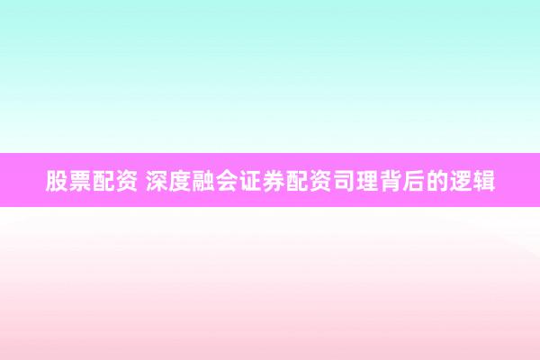 股票配资 深度融会证券配资司理背后的逻辑