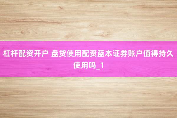 杠杆配资开户 盘货使用配资蓝本证券账户值得持久使用吗_1