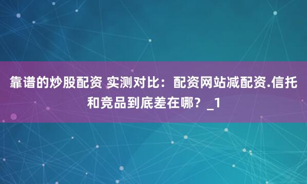 靠谱的炒股配资 实测对比：配资网站减配资.信托和竞品到底差在哪？_1