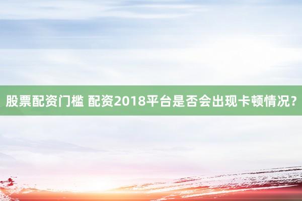 股票配资门槛 配资2018平台是否会出现卡顿情况?
