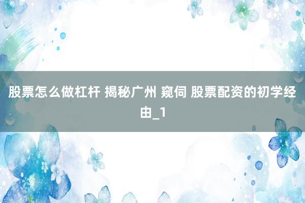 股票怎么做杠杆 揭秘广州 窥伺 股票配资的初学经由_1