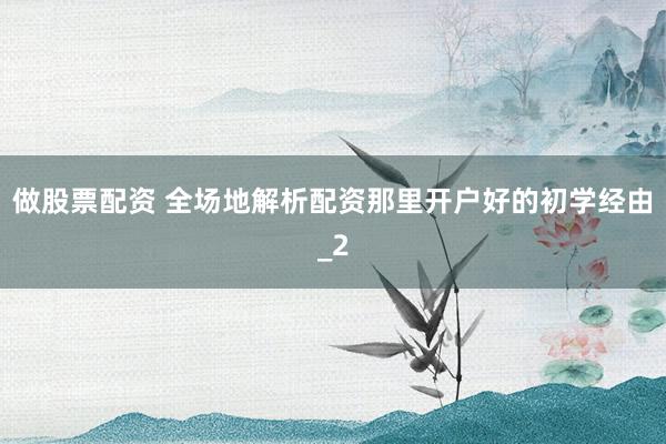 做股票配资 全场地解析配资那里开户好的初学经由_2
