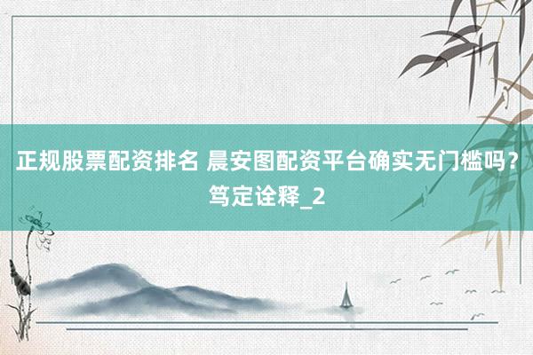 正规股票配资排名 晨安图配资平台确实无门槛吗？笃定诠释_2