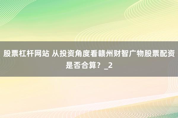 股票杠杆网站 从投资角度看赣州财智广物股票配资是否合算？_2