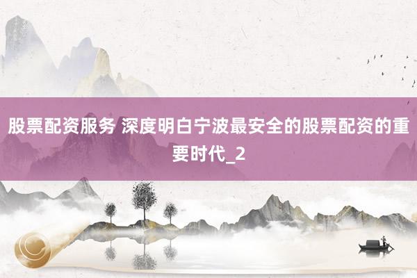 股票配资服务 深度明白宁波最安全的股票配资的重要时代_2
