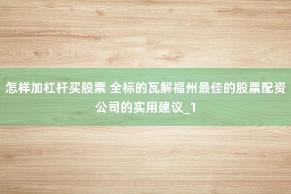 怎样加杠杆买股票 全标的瓦解福州最佳的股票配资公司的实用建议_1