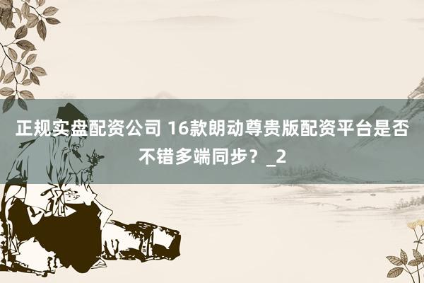 正规实盘配资公司 16款朗动尊贵版配资平台是否不错多端同步？_2